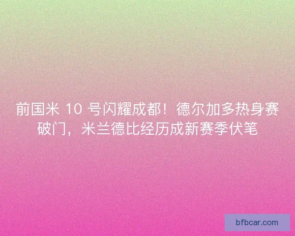 前国米 10 号闪耀成都！德尔加多热身赛破门，米兰德比经历成新赛季伏笔