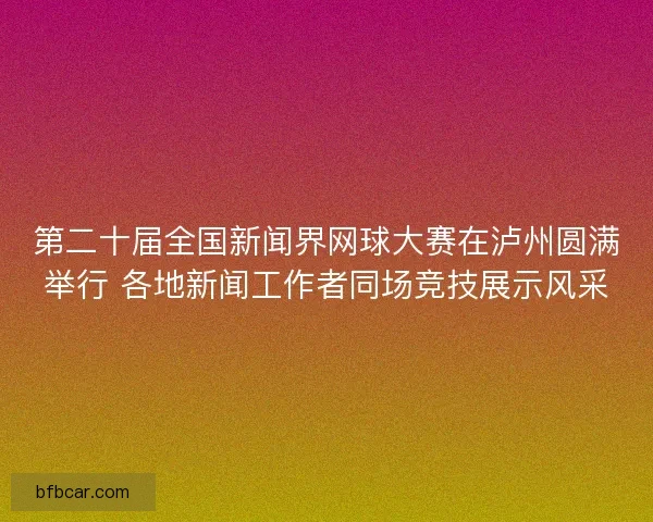 第二十届全国新闻界网球大赛在泸州圆满举行 各地新闻工作者同场竞技展示风采