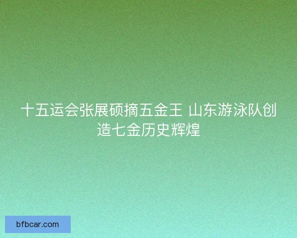 十五运会张展硕摘五金王 山东游泳队创造七金历史辉煌