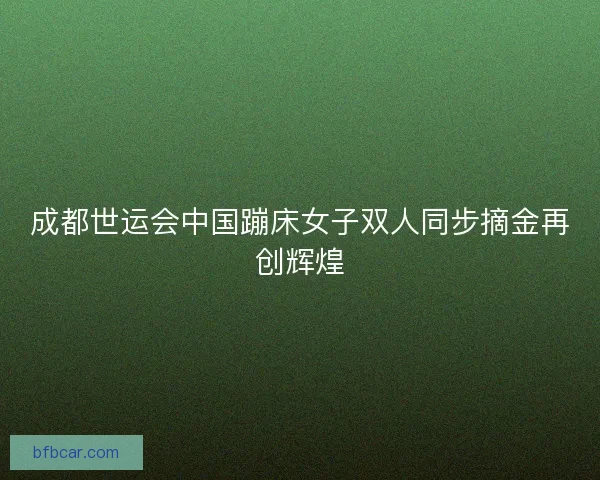 成都世运会中国蹦床女子双人同步摘金再创辉煌